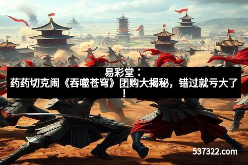 易彩堂：药药切克闹《吞噬苍穹》团购大揭秘，错过就亏大了！